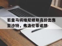 星空体育官网-若皇马将维尼修斯高价出售至沙特，弗洛伦蒂诺想的简单介绍