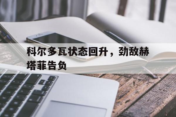 关于科尔多瓦状态回升，劲敌赫塔菲告负的信息