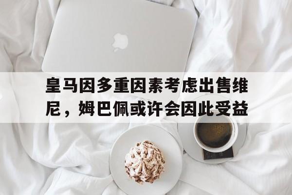包含皇马因多重因素考虑出售维尼，姆巴佩或许会因此受益的词条